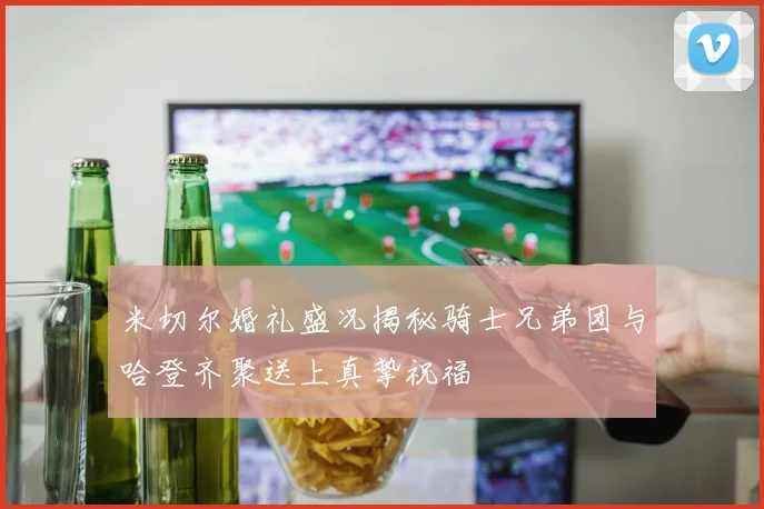 米切尔婚礼盛况揭秘骑士兄弟团与哈登齐聚送上真挚祝福