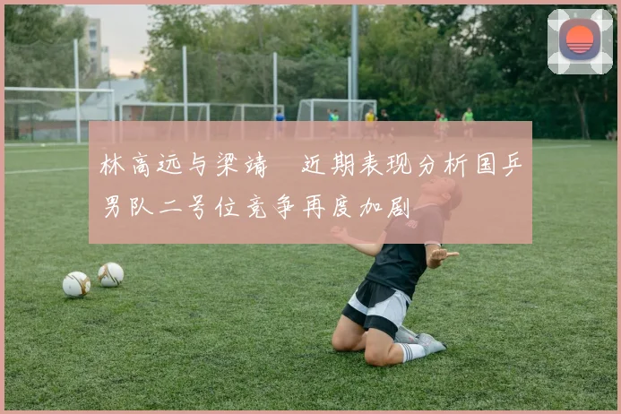 林高远与梁靖崑近期表现分析国乒男队二号位竞争再度加剧