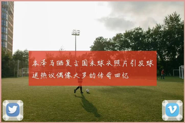 本泽马晒复古国米球衣照片引发球迷热议偶像大罗的传奇回忆