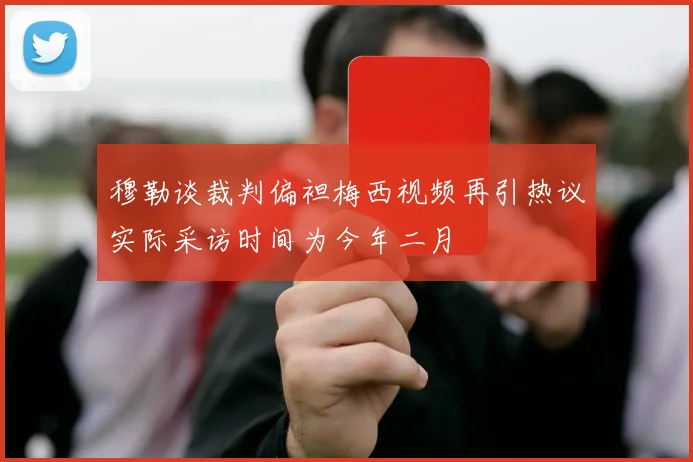 穆勒谈裁判偏袒梅西视频再引热议实际采访时间为今年二月