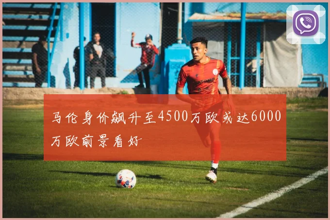 马伦身价飙升至4500万欧或达6000万欧前景看好