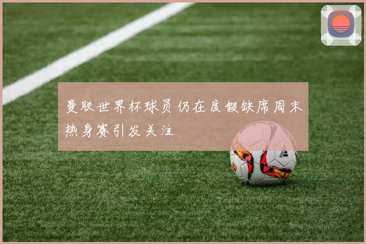 曼联世界杯球员仍在度假缺席周末热身赛引发关注