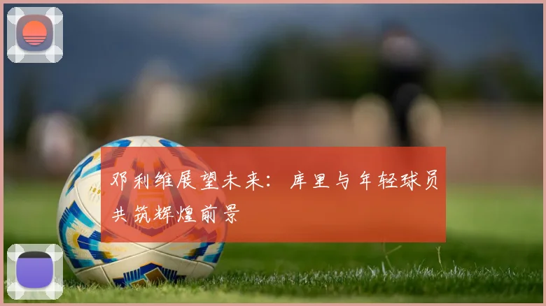 邓利维展望未来：库里与年轻球员共筑辉煌前景