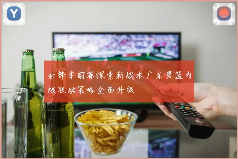 杜锋季前赛探索新战术广东男篮内线联动策略全面升级