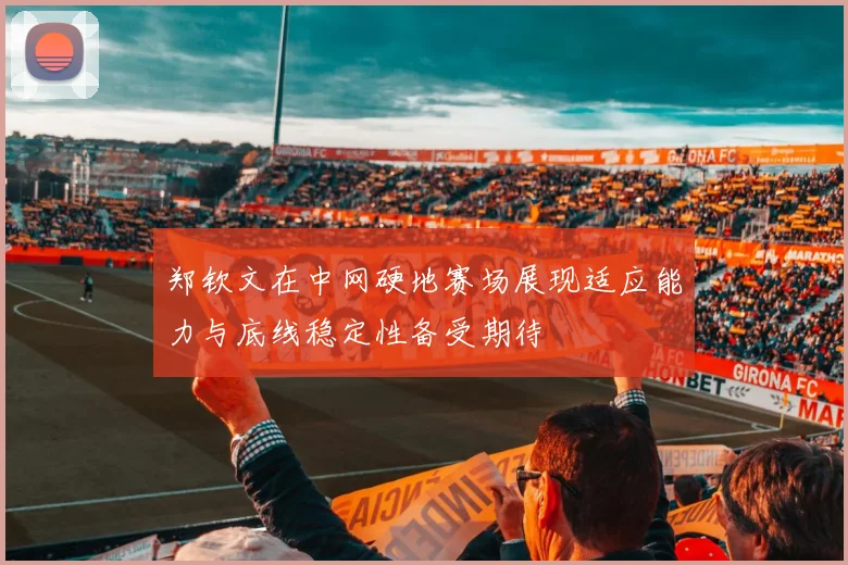 郑钦文在中网硬地赛场展现适应能力与底线稳定性备受期待